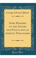 Some Remarks on the Axioms and Postulates of Athetic Philosophy (Classic Reprint)