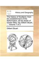 The History of Scotland, from the Establishment of the Reformation, Till the Death of Queen Mary. by Gilbert Stuart, ... Volume 1 of 2