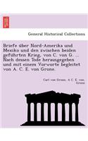 Briefe U Ber Nord-Amerika Und Mexiko Und Den Zwischen Beiden Gefu Hrten Krieg, Von C. Von G. ... Nach Dessen Tode Herausgegeben Und Mit Einem Vorworte Begleitet Von A. C. E. Von Grone.