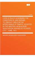 Code of Rules Governing the Condition Of, and Repairs To, Freight Cars for the Interchange of Traffic, Adopted by the Master Car Builders' Association. Revised at Atlantic City ... June, 1911