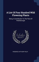 List Of Four Hundred Wild Flowering Plants: Being A Contribution To The Flora Of Peterborough