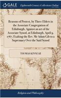 Reasons of Protest, by Three Elders in the Associate Congregation of Edinburgh, Against an Act of the Associate Synod, at Edinburgh, April 9. 1767, Exalting the Rev. MR Adam Gib to a Supremacy Over the Said Synod