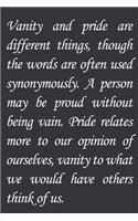Vanity and pride are different things, though the words are often used synonymously. A person may be proud without being vain. Pride relates more to our opinion of ourselves, vanity to what we would have others think of us.