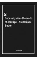 Necessity does the work of courage. -Nicholas M. Butler