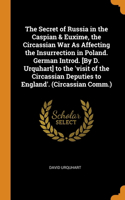 The Secret of Russia in the Caspian & Euxime, the Circassian War As Affecting the Insurrection in Poland. German Introd. [By D. Urquhart] to the 'visit of the Circassian Deputies to England'. (Circassian Comm.)