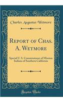 Report of Chas. A. Wetmore: Special U. S. Commissioner of Mission Indians of Southern California (Classic Reprint)