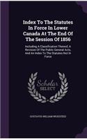 Index To The Statutes In Force In Lower Canada At The End Of The Session Of 1856: Including A Classification Thereof, A Revision Of The Public General Acts, And An Index To The Statutes Not In Force