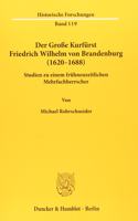 Der Grosse Kurfurst Friedrich Wilhelm Von Brandenburg (1620-1688): Studien Zu Einem Fruhneuzeitlichen Mehrfachherrscher