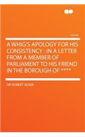 A Whig's Apology for His Consistency: In a Letter from a Member of Parliament to His Friend in the Borough of ****: In a Letter from a Member of Parliament to His Friend in the Borough of ****