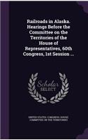 Railroads in Alaska. Hearings Before the Committee on the Territories of the House of Representatives, 60th Congress, 1st Session ...