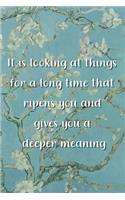 It is looking at things for a long time that ripens you and gives you a deeper meaning