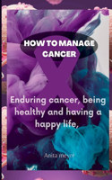 How to Manage Cancer: Enduring cancer, being healthy and having a happy life,