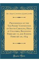 Proceedings of the Tax-Payers' Convention of South Carolina, Held at Columbia, Beginning February 17, and Ending February 20, 1874 (Classic Reprint)