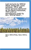 Last Lectures by Wilfrid Ward; Being the Lowel Lectures, 1914, and Three Lectures Delivered at the R