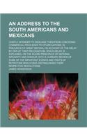 An Address to the South Americans and Mexicans; Chiefly Intended to Dissuade Them from Conceding Commercial Privileges to Other Nations, in Prejudice of Great Britain, on Account of the Delay by Her of Their Recognition Which Delay Is Explained, on