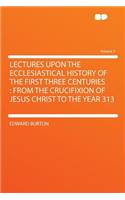 Lectures Upon the Ecclesiastical History of the First Three Centuries: From the Crucifixion of Jesus Christ to the Year 313 Volume 2