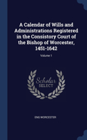 A Calendar of Wills and Administrations Registered in the Consistory Court of the Bishop of Worcester, 1451-1642; Volume 1