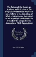 Future of the Congo; an Analysis and Criticism of the Belgian Government's Proposals for a Reform of the Condition of Affairs in the Congo, Submitted to His Majesty's Government on Behalf of the Congo Reform Association. (With Appendices)