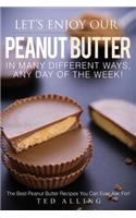 Let's Enjoy Our Peanut Butter in Many Different Ways, Any Day of the Week!: The Best Peanut Butter Recipes You Can Ever Ask For!
