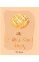Hello! 101 White Bread Recipes: Best White Bread Cookbook Ever For Beginners [Best Bread Machine Cookbook, No Knead Bread Cookbook, Yeast Bread Cookbook, Focaccia Cookbook, Amish R