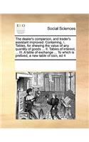 The Dealer's Companion, and Trader's Assistant Improved. Containing, I. Tables, for Shewing the Value of Any Quantity of Goods ... II. Tables of Interest, ... III. a Table of Exchange ... to Which Is Prefixed, a New Table of Coin, Ed 4: (English)