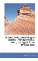 A Select Collection of Original Letters: From the Reign of Henry the Eighth, to the Present Time.: From the Reign of Henry the Eighth, to the Present Time.