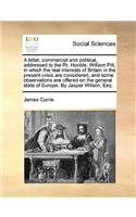 A Letter, Commercial and Political, Addressed to the Rt. Honble. William Pitt, in Which the Real Interests of Britain in the Present Crisis Are Considered, and Some Observations Are Offered on the General State of Europe. by Jasper Wilson, Esq.