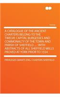 A Catalogue of the Ancient Charters Belong-To the Twelve Capital Burgesses and Commonalty of the Town and Parish of Sheffield ...: With Abstracts of All Sheffield Wills Proved at York Prior to 1554