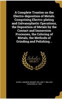 A Complete Treatise on the Electro-Deposition of Metals. Comprising Electro-Plating and Galvanoplastic Operations, the Deposition of Metals by the Contact and Immersion Processes, the Coloring of Metals, the Methods of Grinding and Polishing ..