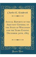 Annual Reports of the Adjutant General of the State of Wisconsin for the Years Ending December 30th, 1865 (Classic Reprint)