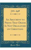 An Argument to Prove That Death Is Not Obligatory on Christians (Classic Reprint)