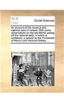 An Account of the Revenue and National Debt of Ireland. with Some Observations on the Late Bill for Paying Off the National Debt. in Which Is Contained, a Speech to the Parliament of Henry Lord Viscount Sidney, ...: (English)