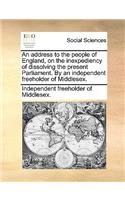 An Address to the People of England, on the Inexpediency of Dissolving the Present Parliament. by an Independent Freeholder of Middlesex.