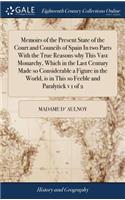 Memoirs of the Present State of the Court and Councils of Spain in Two Parts with the True Reasons Why This Vast Monarchy, Which in the Last Century Made So Considerable a Figure in the World, Is in This So Feeble and Paralytick V 1 of 2
