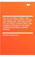 Life of Colonel Talbot, and the Talbot Settlement, Its Rise and Progress, with Sketches of the Public Characters, and Career of Some of the Most Conspicuous Men in Upper Canada