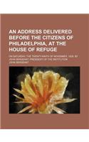 An  Address Delivered Before the Citizens of Philadelphia, at the House of Refuge; On Saturday, the Twenty-Ninth of November, 1828. by John Sergeant,