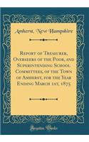 Report of Treasurer, Overseers of the Poor, and Superintending School Committees, of the Town of Amherst, for the Year Ending March 1st, 1875 (Classic Reprint)