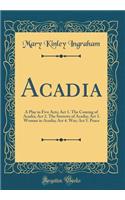 Acadia: A Play in Five Acts; ACT 1. the Coming of Acadia; ACT 2. the Sorrows of Acadia; ACT 3. Woman in Acadia; ACT 4. War; ACT 5. Peace (Classic Reprint)