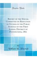 Report of the Special Committee on Reduction of Studies in the Public Schools of the First School District of Pennsylvania, 1861 (Classic Reprint)