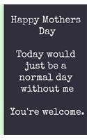 Happy Mothers Day, Today Would Just Be a Normal Day Without Me You're Welcome.: Notebook, Funny Blank Journal.(Great Alternative to a Card)
