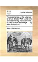 The Importance of the Colonies to Great Britain. with Some Hints Towards Making Improvements to Their Mutual Advantage: ... by John Rutherfurd ...