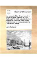 An Account of the Life and Travels in the Work of the Ministry, of John Fothergill. to Which Are Added, Divers Epistles to Friends in Great Britain and America, on Various Occasions. the Second Edition.