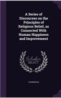 A Series of Discourses on the Principles of Religious Belief, as Connected With Human Happiness and Improvement
