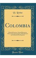 Colombia: Physical Features, Natural Resources, Means of Communication, Manufactures and Industrial Development (Classic Reprint)