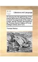 Enquiry Into the Authenticity of the Poems Attributed to Thomas Rowley. in Which the Arguments of the Dean of Exeter, and Mr. Bryant, Are Examined. by Thomas Warton, Fellow of Trinity College Oxford, and F.S.A.