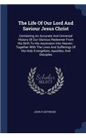 The Life Of Our Lord And Saviour Jesus Christ: Containing An Accurate And Universal History Of Our Glorious Redeemer From His Birth To His Ascension Into Heaven: Together With The Lives And Suffe