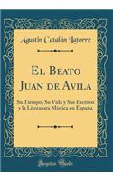 El Beato Juan de Avila: Su Tiempo, Su Vida Y Sus Escritos Y La Literatura MÃ­stica En EspaÃ±a (Classic Reprint)