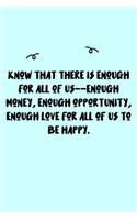 Know that there is enough for all of us--enough money, enough opportunity, enough love for all of us to be happy. Journal