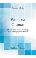William Clarke: A Collection of His Writings, With a Biographical Sketch (Classic Reprint)