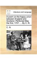 A Poem on the Happy Union Between England and Scotland. Perfected May the First, 1707. ... by C. N.